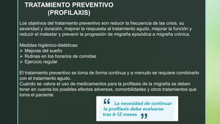 TRATAMIENTO PREVENTIVO
(PROFILAXIS)
Los objetivos del tratamiento preventivo son reducir la frecuencia de las crisis, su
severidad y duración, mejorar la respuesta al tratamiento agudo, mejorar la función y
reducir el malestar y prevenir la progresión de migraña episódica a migraña crónica.
Medidas higiénico-dietéticas:
➢ Mejoras del sueño
➢ Rutinas en los horarios de comidas
➢ Ejercicio regular
El tratamiento preventivo se toma de forma continua y a menudo se requiere combinarlo
con el tratamiento agudo.
Cuando se valora el uso de medicamentos para la profilaxis de la migraña se deben
tener en cuenta los posibles efectos adversos, comorbilidades y otros tratamientos que
toma el paciente.
 
