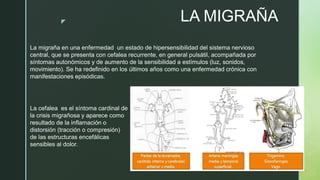 z LA MIGRAÑA
La migraña en una enfermedad un estado de hipersensibilidad del sistema nervioso
central, que se presenta con cefalea recurrente, en general pulsátil, acompañada por
síntomas autonómicos y de aumento de la sensibilidad a estímulos (luz, sonidos,
movimiento). Se ha redefinido en los últimos años como una enfermedad crónica con
manifestaciones episódicas.
La cefalea es el síntoma cardinal de
la crisis migrañosa y aparece como
resultado de la inflamación o
distorsión (tracción o compresión)
de las estructuras encefálicas
sensibles al dolor.
 