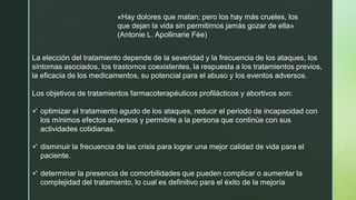 La elección del tratamiento depende de la severidad y la frecuencia de los ataques, los
síntomas asociados, los trastornos coexistentes, la respuesta a los tratamientos previos,
la eficacia de los medicamentos, su potencial para el abuso y los eventos adversos.
Los objetivos de tratamientos farmacoterapéuticos profilácticos y abortivos son:
✓ optimizar el tratamiento agudo de los ataques, reducir el periodo de incapacidad con
los mínimos efectos adversos y permitirle a la persona que continúe con sus
actividades cotidianas.
✓ disminuir la frecuencia de las crisis para lograr una mejor calidad de vida para el
paciente.
✓ determinar la presencia de comorbilidades que pueden complicar o aumentar la
complejidad del tratamiento, lo cual es definitivo para el éxito de la mejoría
«Hay dolores que matan; pero los hay más crueles, los
que dejan la vida sin permitirnos jamás gozar de ella»
(Antonie L. Apollinarie Fée)
 