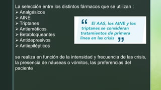 La selección entre los distintos fármacos que se utilizan :
➢ Analgésicos
➢ AINE
➢ Triptanes
➢ Antieméticos
➢ Betabloqueantes
➢ Antidepresivos
➢ Antiepilépticos
se realiza en función de la intensidad y frecuencia de las crisis,
la presencia de náuseas o vómitos, las preferencias del
paciente
 