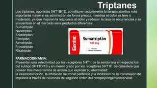 Triptanes
Los triptanes, agonistas 5HT1B/1D, constituyen actualmente la terapia abortiva más
importante mayor si se administran de forma precoz, mientras el dolor es leve o
moderado, ya que mejoran la respuesta al dolor y reducen la tasa de recurrencias y se
encuentran en el mercado siete productos diferentes:
Sumatriptán
Naratriptán
Zolmitriptán
Eletriptán,
Almotriptán
Frovatriptán
Rizatriptán
FARMACODINAMIA:
Presentan una selectividad por los receptores 5HT1 de la serotonina en especial los
del subtipo 5HT1D/1B y en menor grado por los receptores 5HT1F. Se considera que
poseen tres mecanismos de acción que explican su efectividad:
la vasoconstricción, la inhibición neuronal periférica y la inhibición de la transmisión de
impulsos a través de neuronas de segundo orden del complejo trigeminocervical.
 