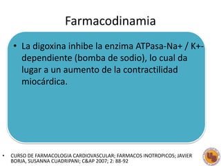 Farmacodinamia
• La digoxina inhibe la enzima ATPasa-Na+ / K+-
dependiente (bomba de sodio), lo cual da
lugar a un aumento...