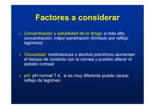 Factores a considerar
ƒ Concentración y solubilidad de la droga: a más alta
concentración, mejor penetración (limitado por reflejo
lagrimeo)
ƒ Viscosidad: metilcelulosa o alcohol polivilínico aumentan
el tiempo de contacto con la cornea y pueden alterar el
epitelio corneal
ƒ pH: pH normal 7.4, si es muy diferente puede causar
reflejo de lagrimeo
 