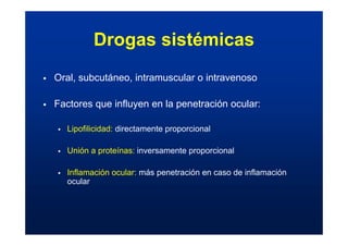 Drogas sistémicas
ƒ Oral, subcutáneo, intramuscular o intravenoso
ƒ Factores que influyen en la penetración ocular:
ƒ Lipofilicidad: directamente proporcional
ƒ Unión a proteínas: inversamente proporcional
ƒ Inflamación ocular: más penetración en caso de inflamación
ocular
 