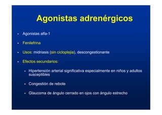 Agonistas adrenérgicos
ƒ Agonistas alfa-1
ƒ Fenilefrina
ƒ Usos: midriasis (sin cicloplejia), descongestionante
ƒ Efectos secundarios:
ƒ Hipertensión arterial significativa especialmente en niños y adultos
susceptibles
ƒ Congestión de rebote
ƒ Glaucoma de ángulo cerrado en ojos con ángulo estrecho
 