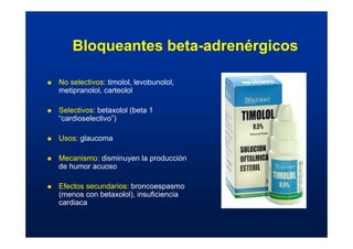 Bloqueantes beta-adrenérgicos
„ No selectivos: timolol, levobunolol,
metipranolol, carteolol
„ Selectivos: betaxolol (beta 1
“cardioselectivo”)
„ Usos: glaucoma
„ Mecanismo: disminuyen la producción
de humor acuoso
„ Efectos secundarios: broncoespasmo
(menos con betaxolol), insuficiencia
cardiaca
 