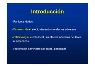 Introducción
ƒ Particularidades
ƒ Fármaco ideal: efecto deseado sin efectos adversos
ƒ Oftalmología: efecto local, sin efectos adversos oculares
ni sistémicos
ƒ Preferencia administración local / periocular
 