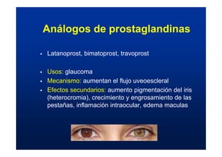 Análogos de prostaglandinas
ƒ Latanoprost, bimatoprost, travoprost
ƒ Usos: glaucoma
ƒ Mecanismo: aumentan el flujo uveoescleral
ƒ Efectos secundarios: aumento pigmentación del iris
(heterocromia), crecimiento y engrosamiento de las
pestañas, inflamación intraocular, edema maculas
 