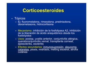 Corticoesteroides
ƒ Tópicos
ƒ Ej: fluorometalona, rimexolona, prednisolona,
dexametasona, hidrocortisona
ƒ Mecanismo: inhibición de la fosfolipasa A2, inhibición
de la liberación de ácido araquidónico desde los
fosfolípidos
ƒ Usos: postop, uveitis anterior, conjuntivitis alérgica,
queratoconjuntivitis vernal,´transplante corneal,
epiescleritis, escleritis
ƒ Efectos secundarios: inmunosupresión, glaucoma,
cataratas, ptosis, midriasis, melting escleral, atrofia
cutánea
 