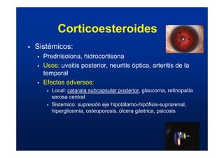 ƒ Sistémicos:
ƒ Prednisolona, hidrocortisona
ƒ Usos: uveitis posterior, neuritis óptica, arteritis de la
temporal
ƒ Efectos adversos:
ƒ Local: catarata subcapsular posterior, glaucoma, retinopatía
serosa central
ƒ Sistemico: supresión eje hipotálamo-hipófisis-suprarenal,
hiperglicemia, osteoporosis, úlcera gástrica, psicosis
Corticoesteroides
 