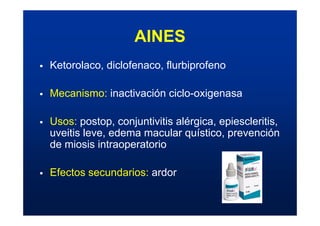 AINES
ƒ Ketorolaco, diclofenaco, flurbiprofeno
ƒ Mecanismo: inactivación ciclo-oxigenasa
ƒ Usos: postop, conjuntivitis alérgica, epiescleritis,
uveitis leve, edema macular quístico, prevención
de miosis intraoperatorio
ƒ Efectos secundarios: ardor
 