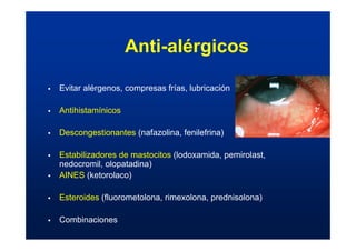 Anti-alérgicos
ƒ Evitar alérgenos, compresas frías, lubricación
ƒ Antihistamínicos
ƒ Descongestionantes (nafazolina, fenilefrina)
ƒ Estabilizadores de mastocitos (lodoxamida, pemirolast,
nedocromil, olopatadina)
ƒ AINES (ketorolaco)
ƒ Esteroides (fluorometolona, rimexolona, prednisolona)
ƒ Combinaciones
 