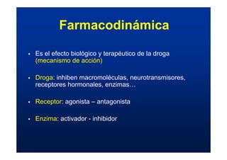 ƒ Es el efecto biológico y terapéutico de la droga
(mecanismo de acción)
ƒ Droga: inhiben macromoléculas, neurotransmisores,
receptores hormonales, enzimas…
ƒ Receptor: agonista – antagonista
ƒ Enzima: activador - inhibidor
Farmacodinámica
 