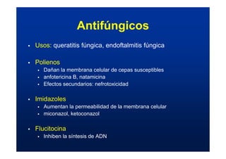 Antifúngicos
ƒ Usos: queratitis fúngica, endoftalmitis fúngica
ƒ Polienos
ƒ Dañan la membrana celular de cepas susceptibles
ƒ anfotericina B, natamicina
ƒ Efectos secundarios: nefrotoxicidad
ƒ Imidazoles
ƒ Aumentan la permeabilidad de la membrana celular
ƒ miconazol, ketoconazol
ƒ Flucitocina
ƒ Inhiben la síntesis de ADN
 