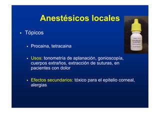 Anestésicos locales
ƒ Tópicos
ƒ Procaina, tetracaina
ƒ Usos: tonometría de aplanación, gonioscopía,
cuerpos extraños, extracción de suturas, en
pacientes con dolor
ƒ Efectos secundarios: tóxico para el epitelio corneal,
alergias
 