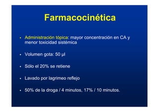 ƒ Administración tópica: mayor concentración en CA y
menor toxicidad sistémica
ƒ Volumen gota: 50 µl
ƒ Sólo el 20% se retiene
ƒ Lavado por lagrimeo reflejo
ƒ 50% de la droga / 4 minutos, 17% / 10 minutos.
Farmacocinética
 