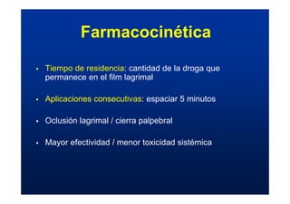 ƒ Tiempo de residencia: cantidad de la droga que
permanece en el film lagrimal
ƒ Aplicaciones consecutivas: espaciar 5 minutos
ƒ Oclusión lagrimal / cierra palpebral
ƒ Mayor efectividad / menor toxicidad sistémica
Farmacocinética
 