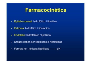 ƒ Epitelio corneal: hidrofófico / lipofílico
ƒ Estroma: hidrofílico / lipofóbico
ƒ Endotelio: hidrofóbico / lipofílico
ƒ Drogas deben ser lipofiílicas e hidrofílicas
ƒ Formas no - iónicas: lipofílicas pH
Farmacocinética
 