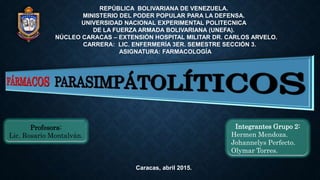 REPÚBLICA BOLIVARIANA DE VENEZUELA.
MINISTERIO DEL PODER POPULAR PARA LA DEFENSA.
UNIVERSIDAD NACIONAL EXPERIMENTAL POLITECNICA
DE LA FUERZA ARMADA BOLIVARIANA (UNEFA).
NÚCLEO CARACAS – EXTENSIÓN HOSPITAL MILITAR DR. CARLOS ARVELO.
CARRERA: LIC. ENFERMERÍA 3ER. SEMESTRE SECCIÓN 3.
ASIGNATURA: FARMACOLOGÍA
Profesora:
Lic. Rosario Montalván.
Integrantes Grupo 2:
Hermen Mendoza.
Johannelys Perfecto.
Olymar Torres.
Caracas, abril 2015.
 