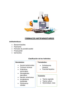 FÁRMACOS ANTIPARASITARIOS
Antihelmínticos:
 Benzoimidazoles
 Piperazina
 Pamoato de pirantel-oxantel
 Praziquantel
 Ivermectina
Clasificación de los helmintos
Nematodos:
 Ascaris lumbricoides
 Trichiuris trichiura
 Enterobius
vermicularis
 Strongyloides
stercolaris
 Necator americanus
 Ancylostoma
duodenele
 Onchocerca
volvulus
Trematodos:
 Schistosoma
mansoni
 Fasciola hepatica
Cestodos
 Taenia saginata
 Taenia solium
 Hymenolepis nana
 