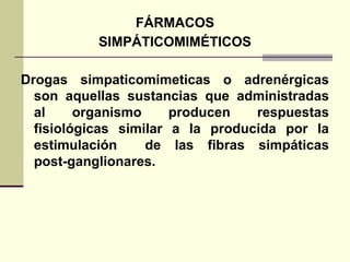 FÁRMACOS
SIMPÁTICOMIMÉTICOS
Drogas simpaticomimeticas o adrenérgicas
son aquellas sustancias que administradas
al organismo producen respuestas
fisiológicas similar a la producida por la
estimulación de las fibras simpáticas
post-ganglionares.
 