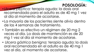 POSOLOGÍA:
•Ulcera péptica: terapia aguda: la dosis oral
recomendada para el adulto es de 40 mg 1 vez
al día al momento de acostarse.
•La mayoría de los pacientes siente alivio dentro
de las 4 semanas de tratamiento.
• También es efectivo un régimen de 20 mg 2
veces al día. La dosis de mantención es de 20
mg 1 vez al día al momento de acostarse.
• Ulcera gástrica benigna: terapia aguda: la dosis
oral recomendada en el adulto es de 40 mg 1
vez al día, al momento de acostarse.
 