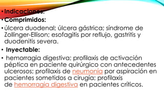 •Indicaciones:
•Comprimidos:
•úlcera duodenal; úlcera gástrica; síndrome de
Zollinger-Ellison; esofagitis por reflujo, gastritis y
duodenitis severa.
• Inyectable:
• hemorragia digestiva; profilaxis de activación
péptica en paciente quirúrgico con antecedentes
ulcerosos; profilaxis de neumonía por aspiración en
pacientes sometidos a cirugía; profilaxis
de hemorragia digestiva en pacientes críticos.
 