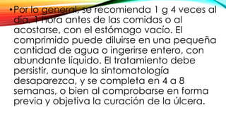 •Por lo general, se recomienda 1 g 4 veces al
día, 1 hora antes de las comidas o al
acostarse, con el estómago vacío. El
comprimido puede diluirse en una pequeña
cantidad de agua o ingerirse entero, con
abundante líquido. El tratamiento debe
persistir, aunque la sintomatología
desaparezca, y se completa en 4 a 8
semanas, o bien al comprobarse en forma
previa y objetiva la curación de la úlcera.
 