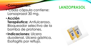 LANZOPRASOL
•Composición:
• Cada cápsula contiene:
Lansoprazol 30 mg.
•Acción
Terapéutica: Antiulceroso.
Bloqueador selectivo de la
bomba de protones.
•Indicaciones: Ulcera
duodenal. Ulcera gástrica.
Esofagitis por reflujo.
 