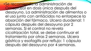•Se recomienda la administración de
Omeprazol en dosis única después del
desayuno. La administración de alimentos o
el uso junto con antiácidos no entorpece la
absorción del fármaco. Ulcera duodenal: 1
cápsula después del desayuno por 2
semanas. Si el control no revela
cicatrización total, se debe continuar el
tratamiento por otras 2 semanas. Ulcera
gástrica y esofagitis por reflujo: 1 cápsula
después del desayuno por 4 semanas.
 