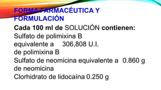 FORMA FARMACÉUTICA Y
FORMULACIÓN
Cada 100 ml de SOLUCIÓN contienen:
Sulfato de polimixina B
equivalente a 306,808 U.I.
de polimixina B
Sulfato de neomicina equivalente a 0.860 g
de neomicina
Clorhidrato de lidocaína 0.250 g
 