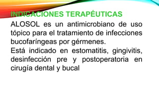 INDICACIONES TERAPÉUTICAS
ALOSOL es un antimicrobiano de uso
tópico para el tratamiento de infecciones
bucofaríngeas por gérmenes.
Está indicado en estomatitis, gingivitis,
desinfección pre y postoperatoria en
cirugía dental y bucal
 