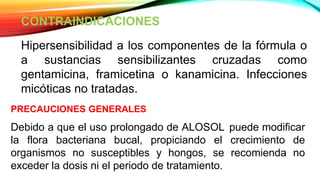CONTRAINDICACIONES
Hipersensibilidad a los componentes de la fórmula o
a sustancias sensibilizantes cruzadas como
gentamicina, framicetina o kanamicina. Infecciones
micóticas no tratadas.
PRECAUCIONES GENERALES
Debido a que el uso prolongado de ALOSOL puede modificar
la flora bacteriana bucal, propiciando el crecimiento de
organismos no susceptibles y hongos, se recomienda no
exceder la dosis ni el periodo de tratamiento.
 