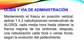 DOSIS Y VÍA DE ADMINISTRACIÓN
Manteniendo el frasco en posición vertical,
aplicar 1 ó 2 nebulizaciones consecutivas de
ALOSOL cada media hora hasta obtener la
franca mejoría de los síntomas; después,
una nebulización cada hora o varias horas,
según la evolución del padecimiento
 