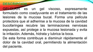 DESCRIPCION
GELCLAIR es un gel viscoso, expresamente
formulado como coadyuvante en el tratamiento de las
lesiones de la mucosa bucal. Forma una película
protectora que al adherirse a la mucosa de la cavidad
bucofaríngea recubre las terminaciones nerviosas
expuestas, así protege a la mucosa lesionada y evita
la irritación. Además, hidrata y lubrica la boca.
De esta forma contribuye a disminuir rápidamente el
dolor de la cavidad oral, permitiendo la alimentación
del paciente.
 