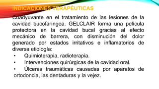INDICACIONES TERAPÉUTICAS
Coadyuvante en el tratamiento de las lesiones de la
cavidad bucofaríngea. GELCLAIR forma una película
protectora en la cavidad bucal gracias al efecto
mecánico de barrera, con disminución del dolor
generado por estados irritativos e inflamatorios de
diversa etiología:
• Quimioterapia, radioterapia.
• Intervenciones quirúrgicas de la cavidad oral.
• Úlceras traumáticas causadas por aparatos de
ortodoncia, las dentaduras y la vejez.
 