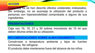 ACCION
Hasta hoy no se han descrito efectos colaterales indeseados.
Sin embargo, no se aconseja la utilización del producto a
personas con hipersensibilidad comprobada a alguno de sus
ingredientes.
PRESENTACIONES
Caja con 10, 15, 21 y 30 sobres monodosis de 15 ml que
deben diluirse antes de su utilización.
RECOMENDACIONES SOBRE ALMACENAMIENTO
Consérvese a temperatura ambiente y lejos de fuentes
luminosas. No refrigerar.
El producto debe mantenerse fuera del alcance de los niños.
 