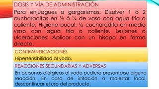 CONTRAINDICACIONES
Hipersensibilidad al yodo.
REACCIONES SECUNDARIAS Y ADVERSAS
En personas alérgicas al yodo pudiera presentarse alguna
reacción. En caso de irritación o malestar local,
descontinuar el uso del producto.
DOSIS Y VÍA DE ADMINISTRACIÓN
Para enjuagues o gargarismos: Disolver 1 ó 2
cucharaditas en ½ ó ¼ de vaso con agua fría o
caliente. Higiene bucal: ½ cucharadita en medio
vaso con agua fría o caliente. Lesiones o
ulceraciones: Aplicar con un hisopo en forma
directa.
 