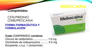 MEBOCAINA
• Comprimidos
CETILPIRIDINIO
OXIBUPROCAINA
FORMA FARMACÉUTICA Y
FORMULACIÓN
Cada COMPRIMIDO contiene:
Cloruro de cetilpiridinio.................... 1.0 mg
Clorhidrato de oxibuprocaína .......... 0.2 mg
Excipiente, c.s.p. 1 comprimido.
 