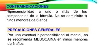 CONTRAINDICACIONES
Hipersensibilidad a uno o más de los
componentes de la fórmula. No se administre a
niños menores de 6 años.
PRECAUCIONES GENERALES
Por una eventual hipersensibilidad al mentol, no
se recomienda MEBOCAINA en niños menores
de 6 años
 