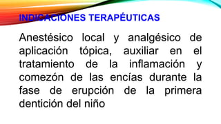 INDICACIONES TERAPÉUTICAS
Anestésico local y analgésico de
aplicación tópica, auxiliar en el
tratamiento de la inflamación y
comezón de las encías durante la
fase de erupción de la primera
dentición del niño
 