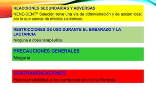 CONTRAINDICACIONES
Hipersensibilidad a los componentes de la fórmula.
PRECAUCIONES GENERALES
Ninguna.
RESTRICCIONES DE USO DURANTE EL EMBARAZO Y LA
LACTANCIA
Ninguna a dosis terapéutica.
REACCIONES SECUNDARIAS Y ADVERSAS
NENE-DENT® Solución tiene una vía de administración y de acción local,
por lo que carece de efectos sistémicos.
 