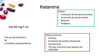 Ketamina
Vial 50 mg/1 ml
Efectos
• Incremento de frecuencia cardiaca
• Incremento de presión arterial
• Sedacion
• Analgesia
Vías de administración=
IM
IV (Catéter central/periférica)
Efectos adversos
• Arritmias
• Incremento de presión intracraneal
• Alucinaciones
• Terrores nocturnos (usar siempre con
midazolam
 