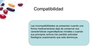 Compatibilidad
Las incompatibilidades se presentan cuando una
forma medicamentosa deja de conservar sus
características organolépticas iníciales o cuando
sus principios activos han perdido actividad
fisiológica ocasionando que esta disminuya.
 