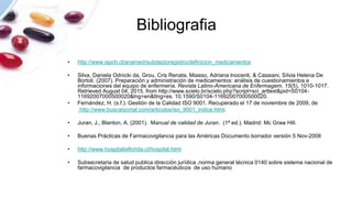 Bibliografia
• http://www.ispch.cl/anamed/subdeptoregistro/definicion_medicamentos
• Silva, Daniela Odnicki da, Grou, Cris Renata, Miasso, Adriana Inocenti, & Cassiani, Sílvia Helena De
Bortoli. (2007). Preparación y administración de medicamentos: análisis de cuestionamientos e
informaciones del equipo de enfermería. Revista Latino-Americana de Enfermagem, 15(5), 1010-1017.
Retrieved August 04, 2015, from http://www.scielo.br/scielo.php?script=sci_arttext&pid=S0104-
11692007000500020&lng=en&tlng=es. 10.1590/S0104-11692007000500020.
• Fernández, H. (s.f.). Gestión de la Calidad ISO 9001. Recuperado el 17 de noviembre de 2009, de
http://www.buscarportal.com/articulos/iso_9001_indice.html.
• Juran, J., Blanton, A. (2001). Manual de calidad de Juran. (1ª ed.). Madrid: Mc Graw Hill.
• Buenas Prácticas de Farmacovigilancia para las Américas Documento borrador versión 5 Nov-2008
• http://www.hospitallaflorida.cl/hospital.html
• Subsecretaria de salud publica dirección jurídica ,norma general técnica 0140 sobre sistema nacional de
farmacovigilancia de productos farmacéuticos de uso humano
 