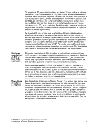 © 2006 Edición original en inglés: American Heart Association
© 2008 Edición en español: American Heart Association 27
No se detecta CO2
pero el tubo está en la tráquea: El tubo está en la tráquea,
pero el hecho de que no se detecte CO2
hace que se retire el tubo innecesa­
riamente. Estos resultados negativos de detección se deben principalmente a
que la producción de CO2
al final de la espiración es mínima en caso de paro
cardiaco. Se estima que las compresiones torácicas durante la RCP produ­
cen un 20% a 33% del flujo de sangre normal a los pulmones, con lo que
habrá muy poco CO2
, si es que lo hay. También suelen detectarse resultados
negativos en pacientes con gran cantidad de espacio muerto (p. ej., con una
embolia pulmonar significativa).
Se detecta CO2
pero el tubo está en el esófago: El tubo está ubicado en
el esófago; sin embargo, se detecta CO2
, lo que deriva en una intubación
esofágica prolongada. Este tipo de resultados positivos se han detectado en
animales que habían ingerido grandes cantidades de bebidas con gas antes
del paro. Esto tiene como consecuencia la liberación de CO2
desde el estó­
mago y hacia el esófago durante la RCP. Para evitar este problema, la suge­
rencia de los fabricantes es que se evalúen los resultados de CO2
detectados
después de la administración de aproximadamente 5 o 6 respiraciones.
Monitores
cuantitativos
de CO2
al
final de la
espiración
El monitor cuantitativo de CO2
al final de la espiración es un dispositivo de
confirmación portátil. A este dispositivo se le denomina capnómetro. Registra
una única lectura cuantitativa de la concentración de CO2
en un único mo­
mento. Los capnógrafos muestran de manera continua la concentración de
CO2
a medida que varía conforme transcurre el ciclo respiratorio.
Estos monitores pueden confirmar que la posición del tubo traqueal es la
adecuada segundos después del intento de intubación. También pueden
detectar el deterioro del paciente que se asocia al empeoramiento del estado
clínico o a la mala colocación del tubo traqueal. La mala colocación del tubo
es un episodio adverso que tiene una frecuencia alarmante durante el trasla­
do de los pacientes en el ámbito extrahospitalario.
Dispositivos
detectores
esofágicos
Los dispositivos detectores esofágicos (Figura 11) se utilizan para aplicar una
fuerza de aspiración en el extremo insertado del tubo traqueal. La fuerza de
aspiración se crea al tirar del émbolo de una jeringa grande (60 a 100 ml) o
comprimir completamente una pera flexible de aspiración. Una vez comprimi­
da, la pera queda firmemente unida al extremo del tubo que sale de la boca
y luego se libera. Si el extremo del tubo se encuentra en el esófago, la aspira­
ción atraerá la mucosa esofágica hacia el extremo del tubo, lo que impedirá
el movimiento del émbolo o la reexpansión de la pera de aspiración. Ésta no
se expandirá o lo hará muy lentamente.
 