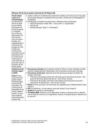 © 2006 Edición original en inglés: American Heart Association
© 2008 Edición en español: American Heart Association 48
Bloqueo AV de tercer grado y disociación AV (Figura 26)
Punto desta­
ca­do en la
fisiopatología:
La disociación
AV es la clase
que lo define;
el bloqueo AV
de tercer grado
o completo
es un tipo de
disociación AV.
Por con­ven­
ción (no ac­tua­
li­zada), si la
des­polarización
ventricular de
escape es más
rápida que
la frecuencia
auricular, hay una
disociación AV;
si la frecuencia
ventricular es
más lenta que la
auricular, hay un
bloqueo AV de
tercer grado.
• Lesión o daño en el sistema de conducción cardiaca, de modo que no hay paso
de impulsos (bloqueo completo) entre aurículas y ventrículos (ni anterógrado ni
retrógrado)
• Ese bloqueo completo se puede dar en distintas zonas anatómicas:
— Nodo AV (bloqueo nodal “alto”, “de la unión” o “supranodal”)
— Haz de His
— Ramas (bloqueo “bajo” o “infranodal”)
Criterios de de-
finición según
el ECG
Clave: El blo­
queo de tercer
grado (véase
Fisiopatología)
hace que las
aurículas y los
ventrículos se
despolaricen de
forma indepen­
diente, sin que
haya relación
entre ellos (diso­
ciación AV).
• Frecuencia auricular: por lo general, de 60 a 100 por minuto; impulsos comple­
tamente independientes (“disociados”) de la frecuencia ventricular más baja
• Frecuencia ventricular: depende de la frecuencia que tengan los latidos de
escape ventricular:
— Frecuencia de escape ventricular más lenta que la frecuencia auricular = blo­
queo AV de tercer grado (frecuencia = 20 a 40 por minuto)
— Frecuencia de escape ventricular más rápida que la frecuencia auricular =
disociación AV (frecuencia = 40 a 55 por minuto)
• Ritmo: el ritmo auricular y el ventricular son regulares pero independientes (“diso­
ciados”)
• PR: por definición, no hay relación entre las ondas P y las ondas R
• Ondas P: de tamaño y forma típicos
• Complejo QRS: estrecho (≤0,10 segundos), implica un bloqueo alto en relación
con el nodo AV; ancho (0,12 segundos), implica un bloqueo bajo en relación con
el nodo AV
 