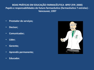 BOAS PRÁTICAS EM EDUCAÇÃO FARMACÊUTICA -BPEF (FIP, 2000)
Papéis e responsabilidades do futuro farmacêutico (farmacêutico 7 estrelas) -
                              Vancouver, 1997


• Prestador de serviços;

• Decisor;

• Comunicador;

• Líder;

• Gerente;

• Aprendiz permanente;

• Educador.
 
