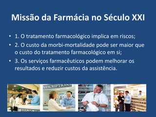 Missão da Farmácia no Século XXI
• 1. O tratamento farmacológico implica em riscos;
• 2. O custo da morbi-mortalidade pode ser maior que
  o custo do tratamento farmacológico em si;
• 3. Os serviços farmacêuticos podem melhorar os
  resultados e reduzir custos da assistência.
 