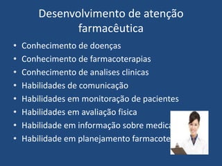 Desenvolvimento de atenção
               farmacêutica
•   Conhecimento de doenças
•   Conhecimento de farmacoterapias
•   Conhecimento de analises clinicas
•   Habilidades de comunicação
•   Habilidades em monitoração de pacientes
•   Habilidades em avaliação fisica
•   Habilidade em informação sobre medicamento
•   Habilidade em planejamento farmacoterapeutico
 